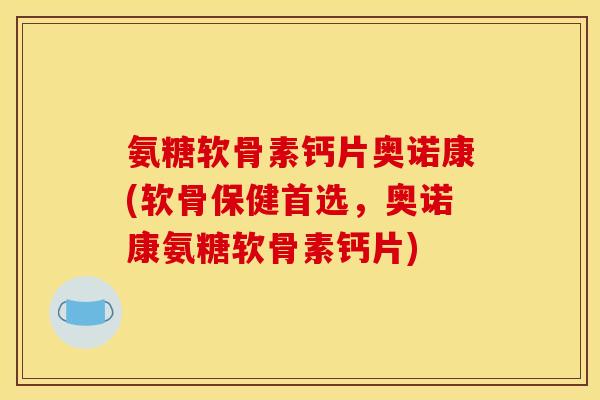 氨糖软骨素钙片奥诺康(软骨保健首选，奥诺康氨糖软骨素钙片)