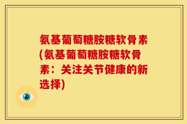 氨基葡萄糖胺糖软骨素(氨基葡萄糖胺糖软骨素：关注关节健康的新选择)