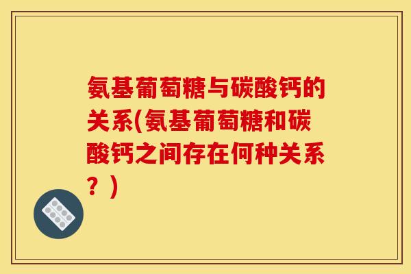 氨基葡萄糖与碳酸钙的关系(氨基葡萄糖和碳酸钙之间存在何种关系？)