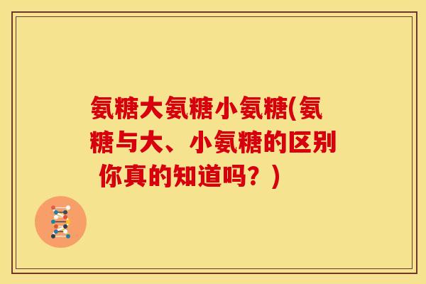 氨糖大氨糖小氨糖(氨糖与大、小氨糖的区别 你真的知道吗?) 氨糖大氨糖小氨糖(氨糖与大、小氨糖的区别 你真的知道吗?)