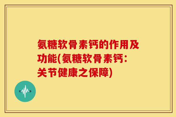 氨糖软骨素钙的作用及功能(氨糖软骨素钙：关节健康之保障)