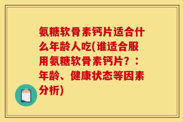 氨糖软骨素钙片适合什么年龄人吃(谁适合服用氨糖软骨素钙片?:年龄、健康状态等因素分析) 氨糖软骨素钙片适合什么年龄人吃(谁适合服用氨糖软骨素钙片?:年龄、健康状态等因素分析)