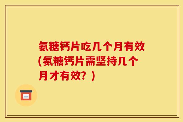 氨糖钙片吃几个月有效(氨糖钙片需坚持几个月才有效？)