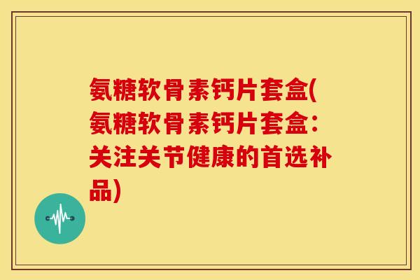 氨糖软骨素钙片套盒(氨糖软骨素钙片套盒:关注关节健康的首选补品) 氨糖软骨素钙片套盒(氨糖软骨素钙片套盒:关注关节健康的首选补品)