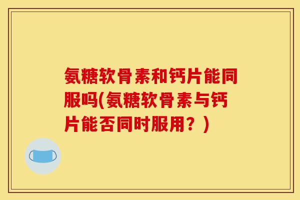 氨糖软骨素和钙片能同服吗(氨糖软骨素与钙片能否同时服用?) 氨糖软骨素和钙片能同服吗(氨糖软骨素与钙片能否同时服用?)