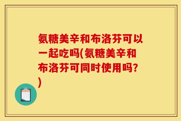 氨糖美辛和布洛芬可以一起吃吗(氨糖美辛和布洛芬可同时使用吗?) 氨糖美辛和布洛芬可以一起吃吗(氨糖美辛和布洛芬可同时使用吗?)
