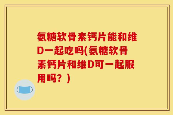 氨糖软骨素钙片能和维D一起吃吗(氨糖软骨素钙片和维D可一起服用吗？)