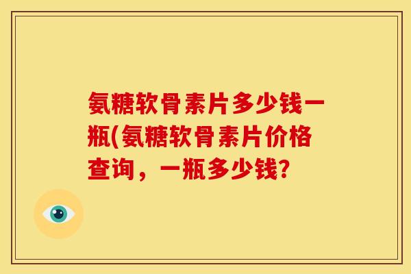 氨糖软骨素片多少钱一瓶(氨糖软骨素片价格查询，一瓶多少钱？