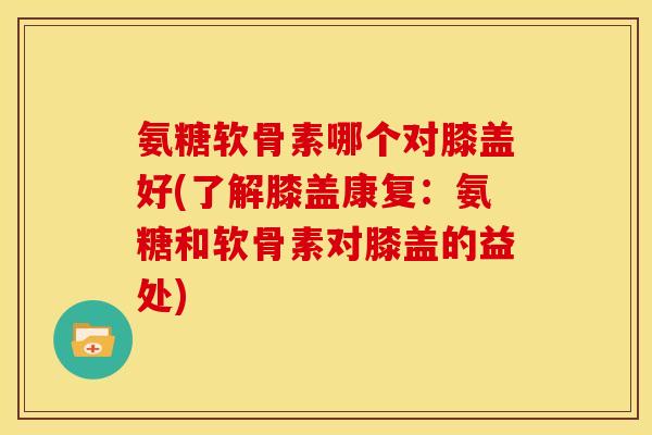 氨糖软骨素哪个对膝盖好(了解膝盖康复:氨糖和软骨素对膝盖的益处) 氨糖软骨素哪个对膝盖好(了解膝盖康复:氨糖和软骨素对膝盖的益处)