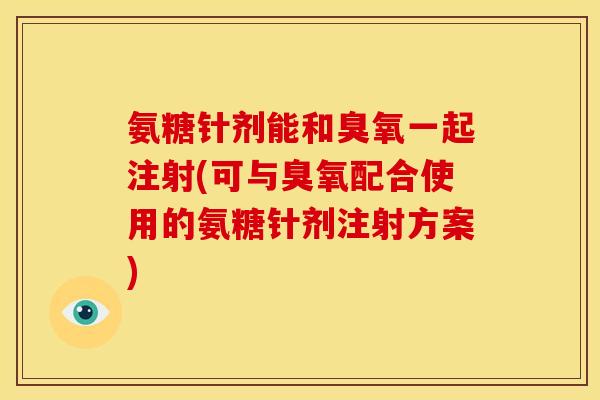 氨糖针剂能和臭氧一起注射(可与臭氧配合使用的氨糖针剂注射方案) 氨糖针剂能和臭氧一起注射(可与臭氧配合使用的氨糖针剂注射方案)
