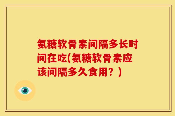 氨糖软骨素间隔多长时间在吃(氨糖软骨素应该间隔多久食用?) 氨糖软骨素间隔多长时间在吃(氨糖软骨素应该间隔多久食用?)