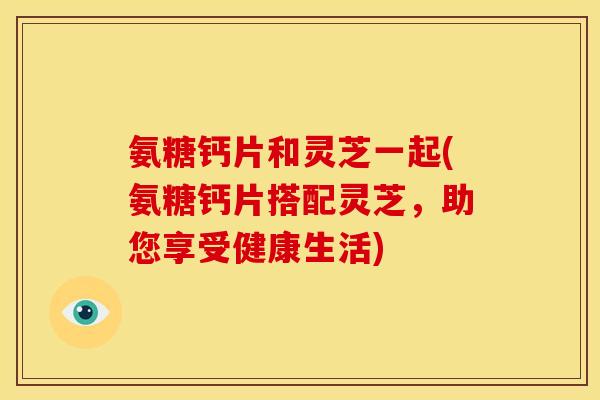 氨糖钙片和灵芝一起(氨糖钙片搭配灵芝,助您享受健康生活) 氨糖钙片和灵芝一起(氨糖钙片搭配灵芝,助您享受健康生活)