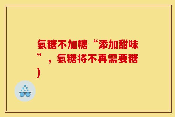 氨糖不加糖“添加甜味”,氨糖将不再需要糖) 氨糖不加糖“添加甜味”,氨糖将不再需要糖)