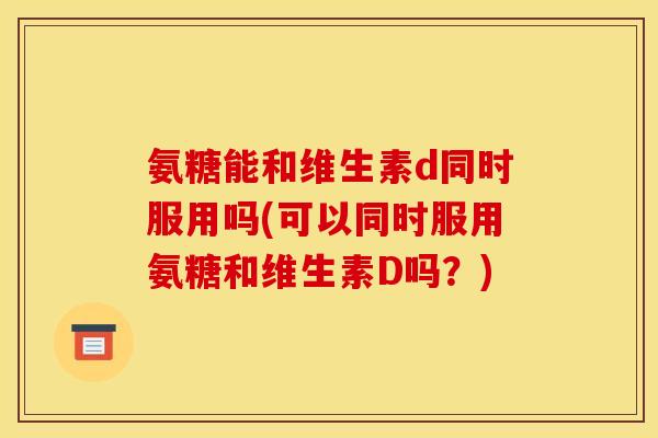氨糖能和维生素d同时服用吗(可以同时服用氨糖和维生素D吗？)