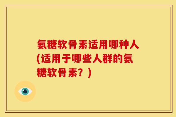 氨糖软骨素适用哪种人(适用于哪些人群的氨糖软骨素？)