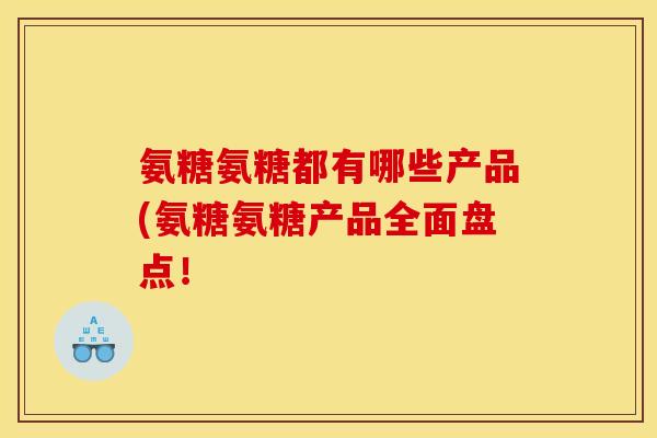 氨糖氨糖都有哪些产品(氨糖氨糖产品全面盘点! 氨糖氨糖都有哪些产品(氨糖氨糖产品全面盘点!