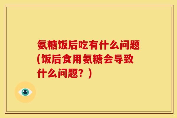 氨糖饭后吃有什么问题(饭后食用氨糖会导致什么问题？)