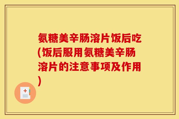 氨糖美辛肠溶片饭后吃(饭后服用氨糖美辛肠溶片的注意事项及作用)