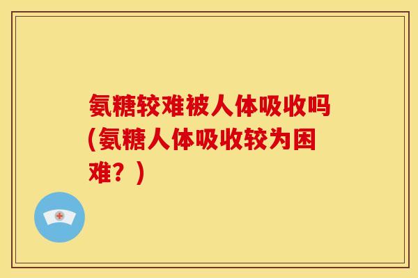 氨糖较难被人体吸收吗(氨糖人体吸收较为困难？)