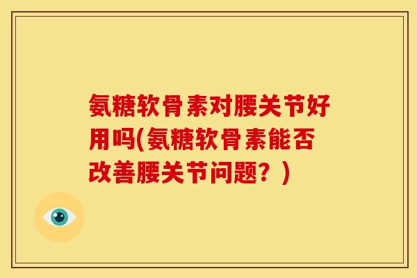 氨糖软骨素对腰关节好用吗(氨糖软骨素能否改善腰关节问题?) 氨糖软骨素对腰关节好用吗(氨糖软骨素能否改善腰关节问题?)