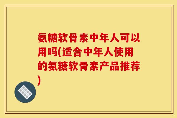 氨糖软骨素中年人可以用吗(适合中年人使用的氨糖软骨素产品推荐)