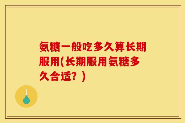 氨糖一般吃多久算长期服用(长期服用氨糖多久合适？)