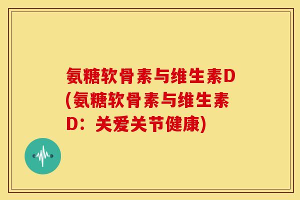 氨糖软骨素与维生素D(氨糖软骨素与维生素D:关爱关节健康) 氨糖软骨素与维生素D(氨糖软骨素与维生素D:关爱关节健康)