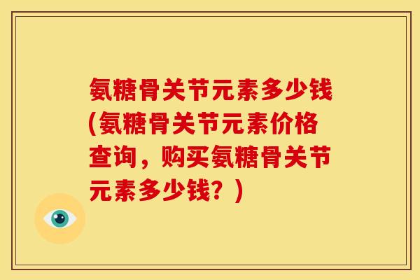 氨糖骨关节元素多少钱(氨糖骨关节元素价格查询,购买氨糖骨关节元素多少钱?) 氨糖骨关节元素多少钱(氨糖骨关节元素价格查询,购买氨糖骨关节元素多少钱?)