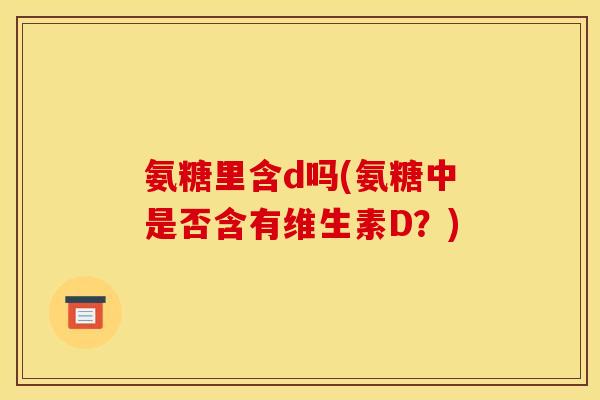 氨糖里含d吗(氨糖中是否含有维生素D?) 氨糖里含d吗(氨糖中是否含有维生素D?)