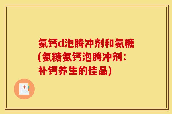 氨钙d泡腾冲剂和氨糖(氨糖氨钙泡腾冲剂:补钙养生的佳品) 氨钙d泡腾冲剂和氨糖(氨糖氨钙泡腾冲剂:补钙养生的佳品)