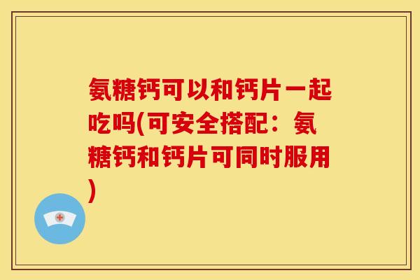 氨糖钙可以和钙片一起吃吗(可安全搭配：氨糖钙和钙片可同时服用)