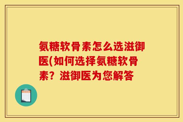 氨糖软骨素怎么选滋御医(如何选择氨糖软骨素？滋御医为您解答