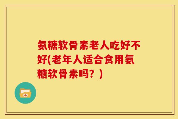 氨糖软骨素老人吃好不好(老年人适合食用氨糖软骨素吗?) 氨糖软骨素老人吃好不好(老年人适合食用氨糖软骨素吗?)