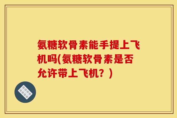 氨糖软骨素能手提上飞机吗(氨糖软骨素是否允许带上飞机?) 氨糖软骨素能手提上飞机吗(氨糖软骨素是否允许带上飞机?)