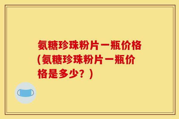 氨糖珍珠粉片一瓶价格(氨糖珍珠粉片一瓶价格是多少?) 氨糖珍珠粉片一瓶价格(氨糖珍珠粉片一瓶价格是多少?)
