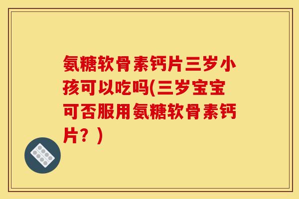 氨糖软骨素钙片三岁小孩可以吃吗(三岁宝宝可否服用氨糖软骨素钙片？)