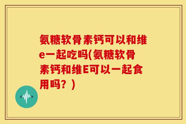 氨糖软骨素钙可以和维e一起吃吗(氨糖软骨素钙和维E可以一起食用吗?) 氨糖软骨素钙可以和维e一起吃吗(氨糖软骨素钙和维E可以一起食用吗?)
