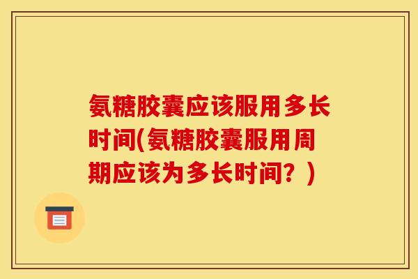 氨糖胶囊应该服用多长时间(氨糖胶囊服用周期应该为多长时间?) 氨糖胶囊应该服用多长时间(氨糖胶囊服用周期应该为多长时间?)