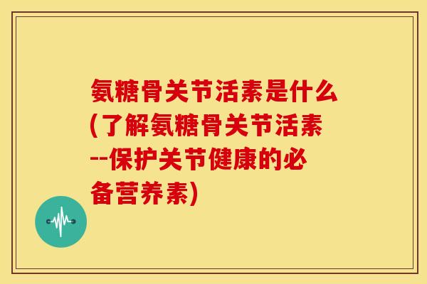 氨糖骨关节活素是什么(了解氨糖骨关节活素--保护关节健康的必备营养素)