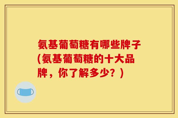 氨基葡萄糖有哪些牌子(氨基葡萄糖的十大品牌,你了解多少?) 氨基葡萄糖有哪些牌子(氨基葡萄糖的十大品牌,你了解多少?)