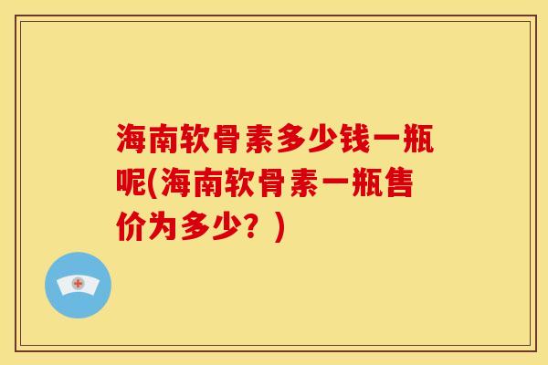 海南软骨素多少钱一瓶呢(海南软骨素一瓶售价为多少?) 海南软骨素多少钱一瓶呢(海南软骨素一瓶售价为多少?)