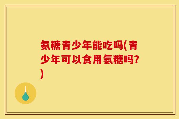 氨糖青少年能吃吗(青少年可以食用氨糖吗?) 氨糖青少年能吃吗(青少年可以食用氨糖吗?)