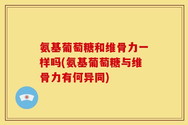 氨基葡萄糖和维骨力一样吗(氨基葡萄糖与维骨力有何异同)