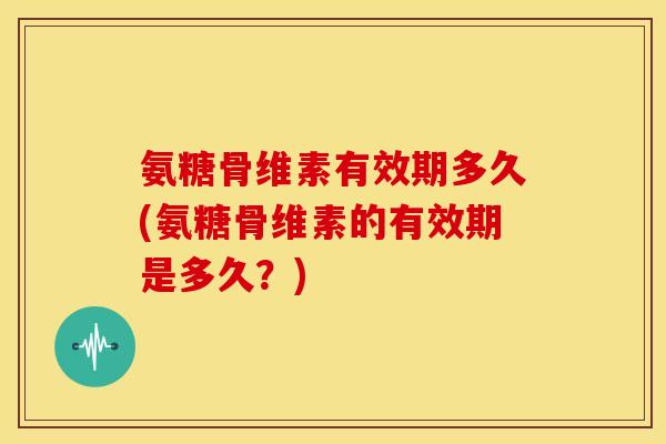 氨糖骨维素有效期多久(氨糖骨维素的有效期是多久？)