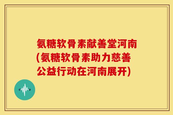 氨糖软骨素献善堂河南(氨糖软骨素助力慈善公益行动在河南展开) 氨糖软骨素献善堂河南(氨糖软骨素助力慈善公益行动在河南展开)