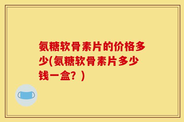 氨糖软骨素片的价格多少(氨糖软骨素片多少钱一盒?) 氨糖软骨素片的价格多少(氨糖软骨素片多少钱一盒?)