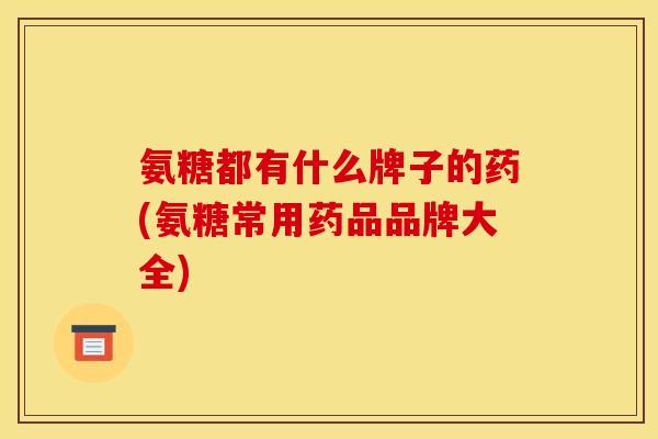 氨糖都有什么牌子的药(氨糖常用药品品牌大全)