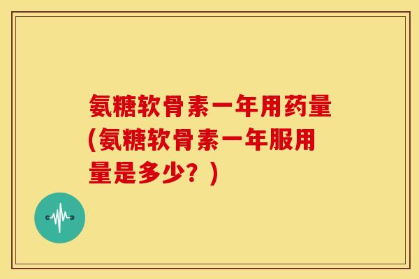 氨糖软骨素一年用药量(氨糖软骨素一年服用量是多少？)