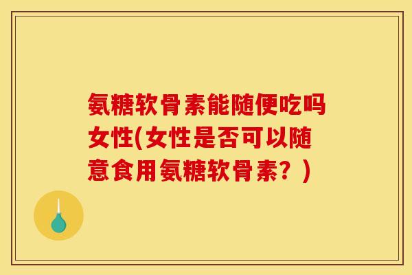 氨糖软骨素能随便吃吗女性(女性是否可以随意食用氨糖软骨素？)