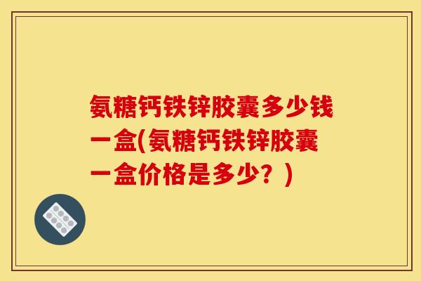 氨糖钙铁锌胶囊多少钱一盒(氨糖钙铁锌胶囊一盒价格是多少？)